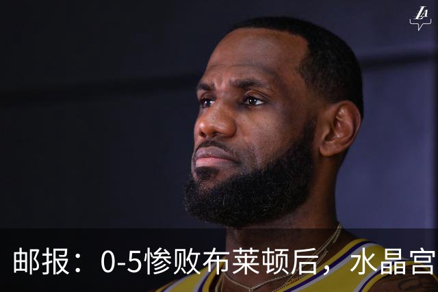 邮报：0-5惨败布莱顿后，水晶宫主帅主教练帅位告急，可能下课